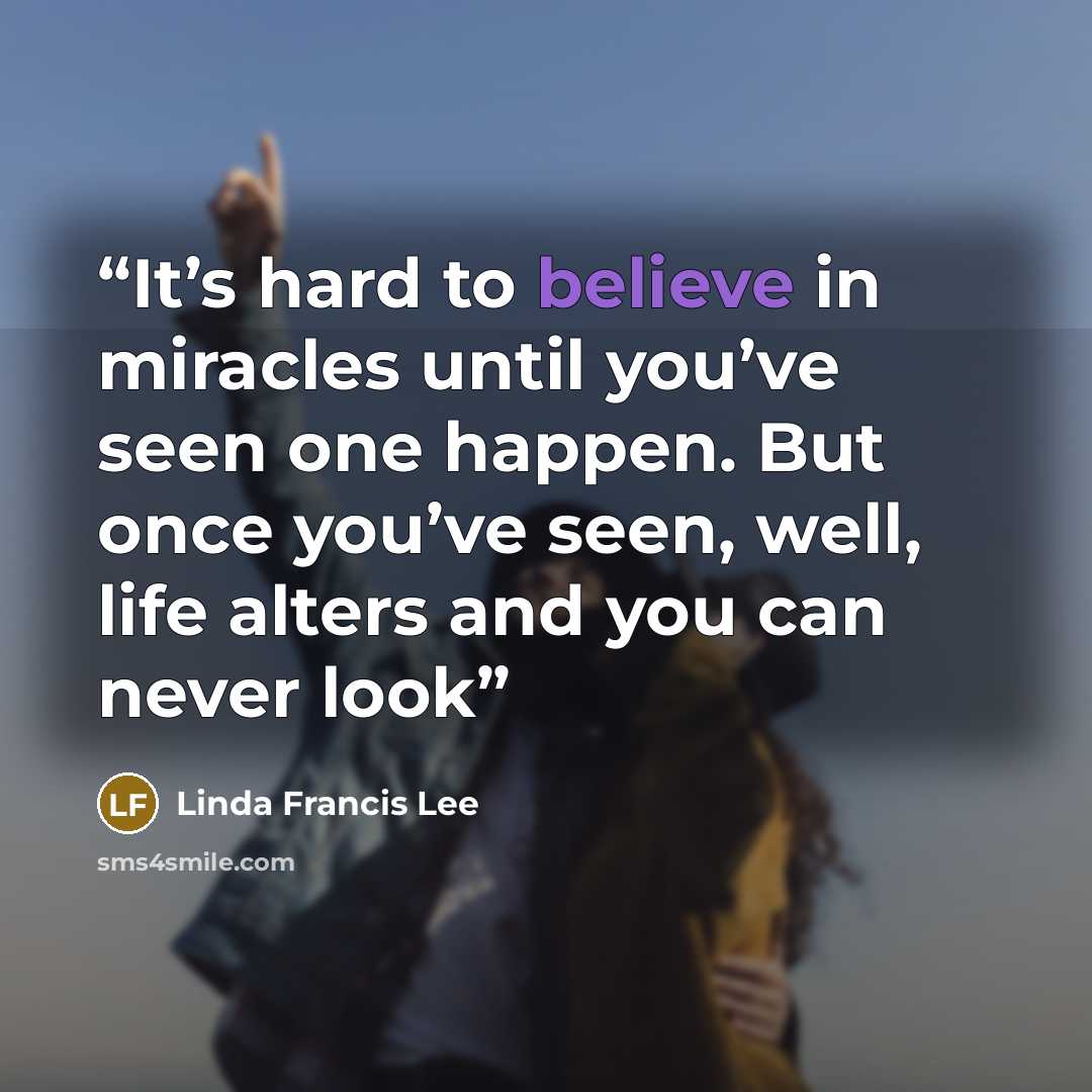 “It’s hard to believe in miracles until you’ve seen one happen. But once you’ve seen, well, life alters and you can never look” quote by Linda Francis Lee