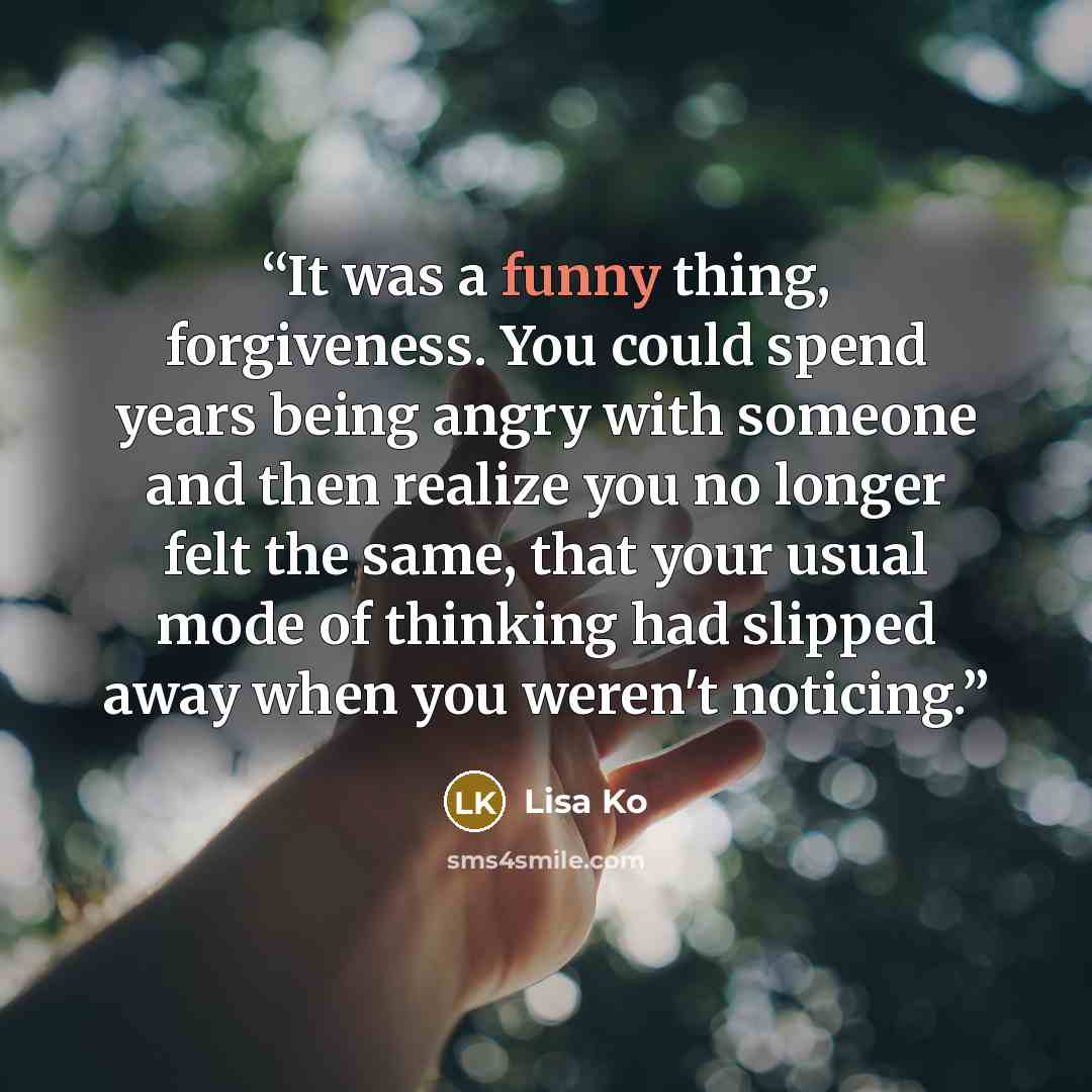 “It was a funny thing, forgiveness. You could spend years being angry with someone and then realize you no longer felt the same, that your usual mode of thinking had slipped away when you weren't noticing.” quote by Lisa Ko
