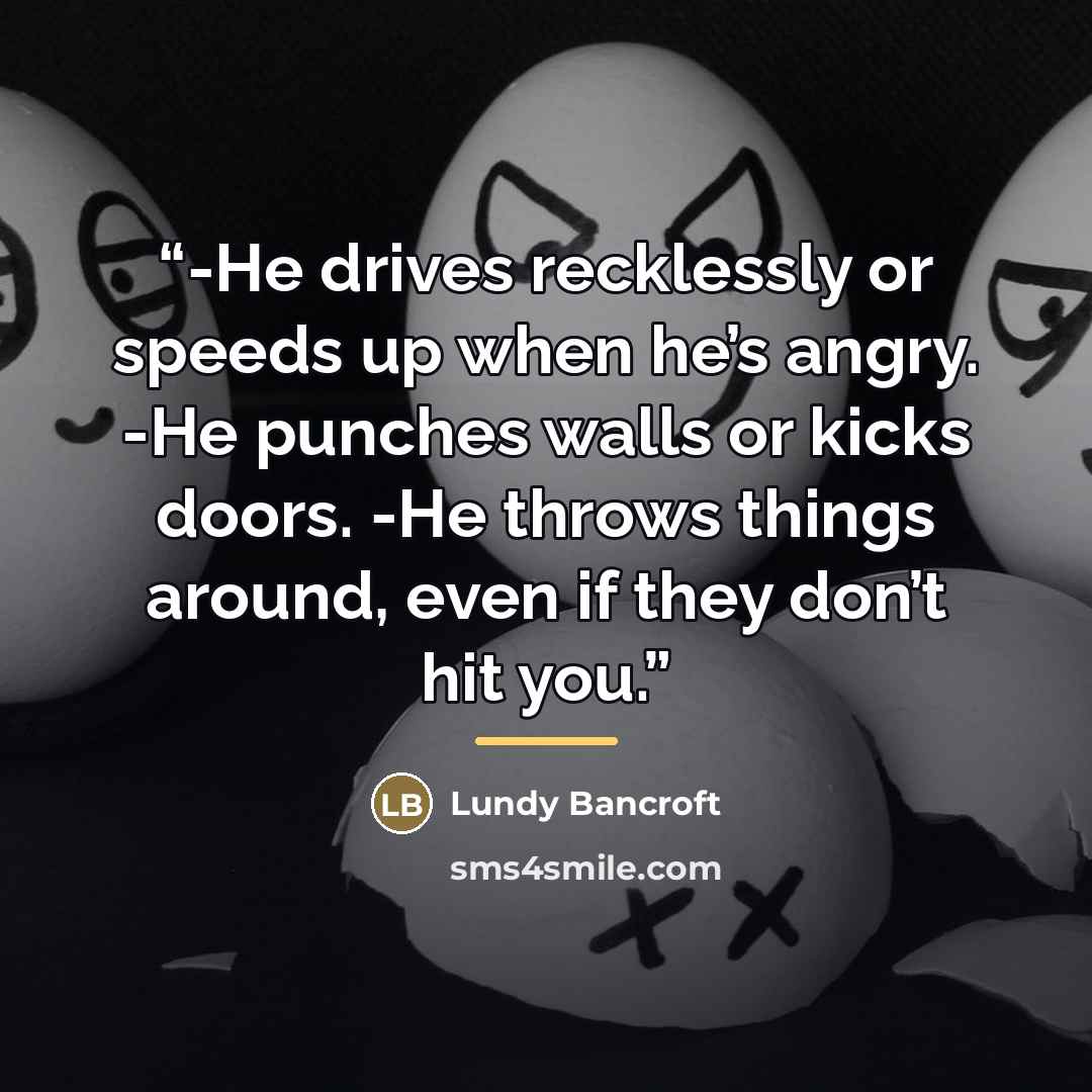 “-He drives recklessly or speeds up when he’s angry. -He punches walls or kicks doors. -He throws things around, even if they don’t hit you.” quote by Lundy Bancroft