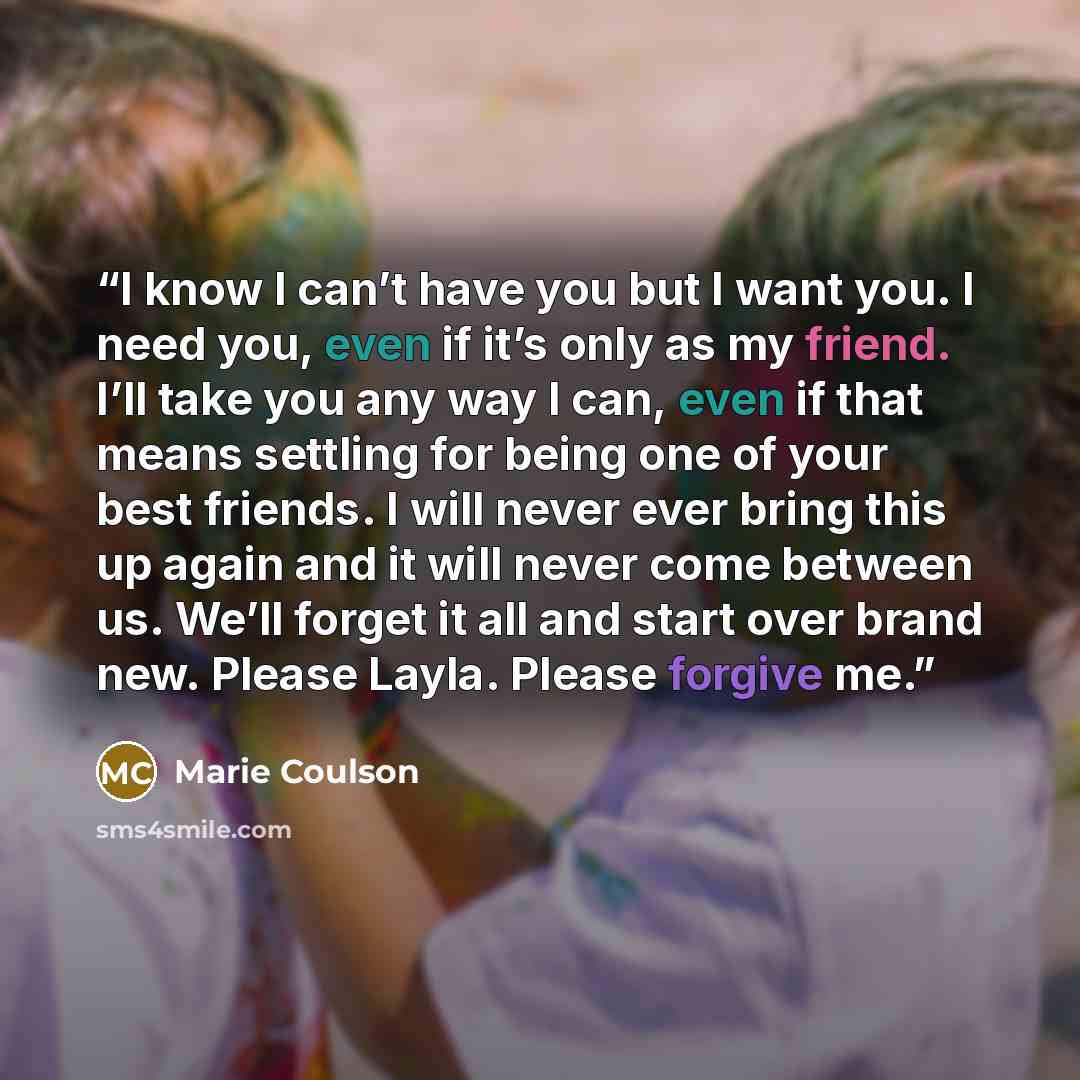 “I know I can’t have you but I want you. I need you, even if it’s only as my friend. I’ll take you any way I can, even if that means settling for being one of your best friends. I will never ever bring this up again and it will never come between us. We’ll forget it all and start over brand new…” quote by Marie Coulson