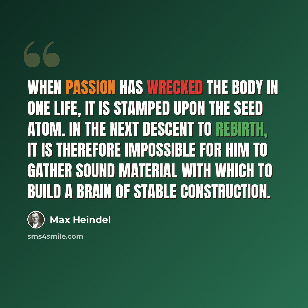 “When passion has wrecked the body in one life, it is stamped upon the seed atom. In the next descent to rebirth, it is therefore impossible for him to gather sound material with which to build a brain of stable construction.” quote by Max Heindel
