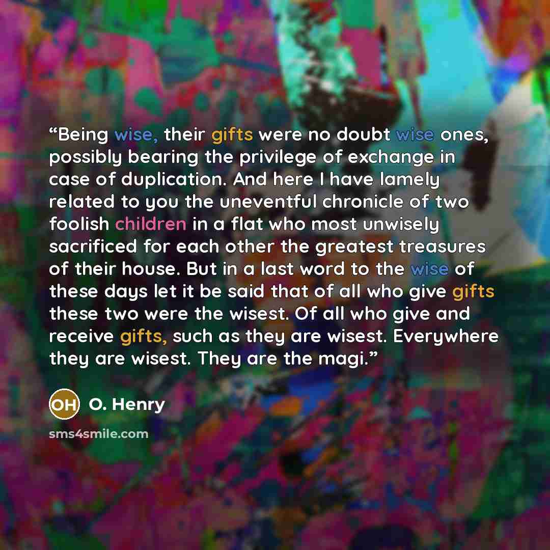 “Being wise, their gifts were no doubt wise ones, possibly bearing the privilege of exchange in case of duplication. And here I have lamely related to you the uneventful chronicle of two foolish children in a flat who most unwisely sacrificed for each other the greatest treasures of their house…” quote by O. Henry