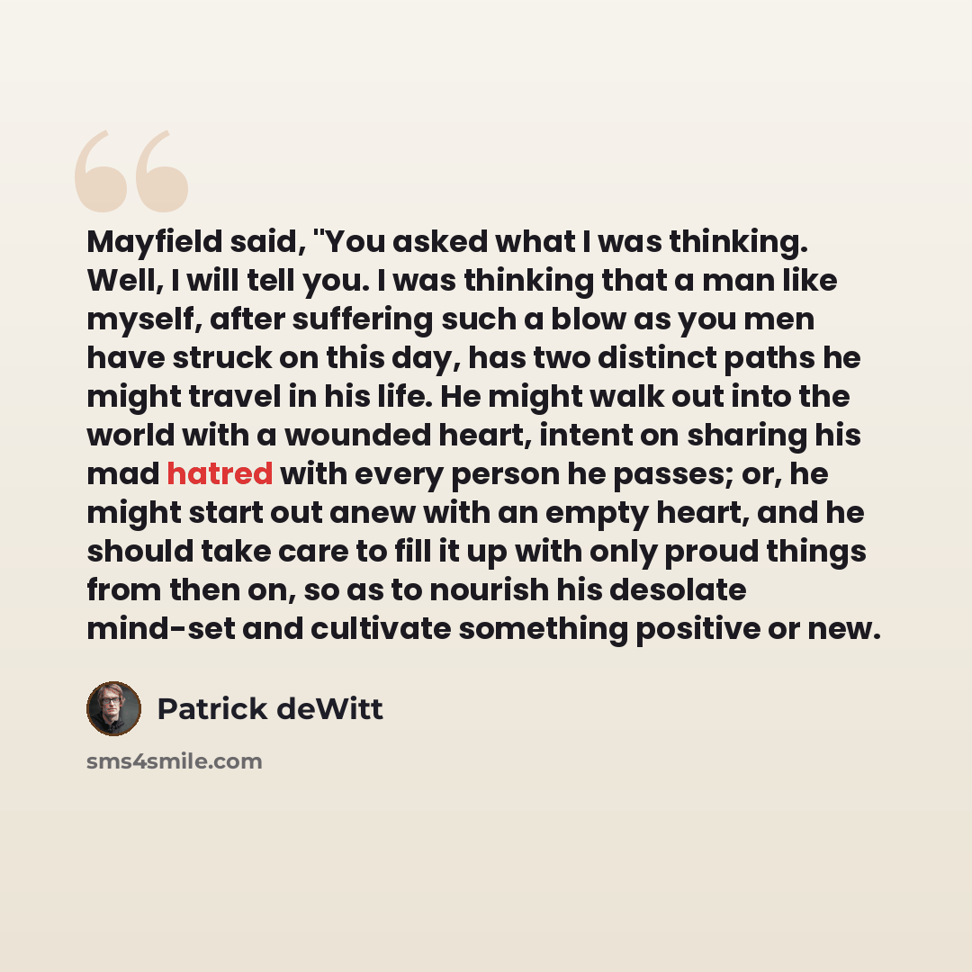 “Mayfield said, "You asked what I was thinking. Well, I will tell you. I was thinking that a man like myself, after suffering such a blow as you men have struck on this day, has two distinct paths he might travel in his life. He might walk out into the world with a wounded heart, intent on sharing…” quote by Patrick deWitt