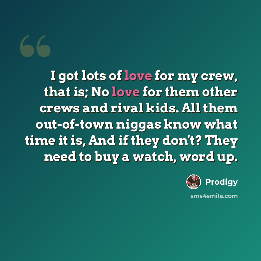 “I got lots of love for my crew, that is; No love for them other crews and rival kids. All them out-of-town niggas know what time it is, And if they don't? They need to buy a watch, word up.” quote by Prodigy