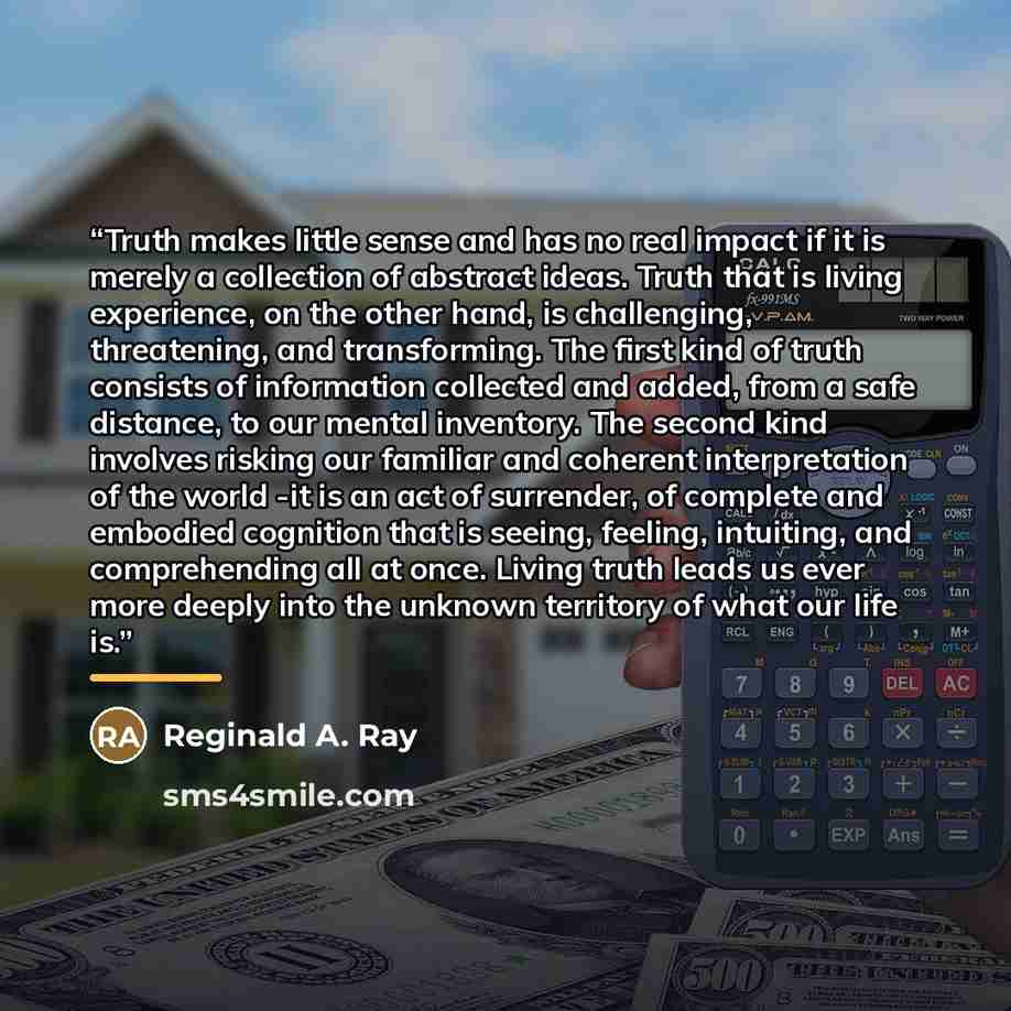 “Truth makes little sense and has no real impact if it is merely a collection of abstract ideas. Truth that is living experience, on the other hand, is challenging, threatening, and transforming. The first kind of truth consists of information collected and added, from a safe distance, to our…” quote by Reginald A. Ray