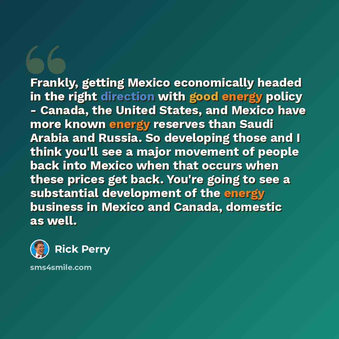 “Frankly, getting Mexico economically headed in the right direction with good energy policy - Canada, the United States, and Mexico have more known energy reserves than Saudi Arabia and Russia. So developing those and I think you'll see a major movement of people back into Mexico when that occurs…” quote by Rick Perry