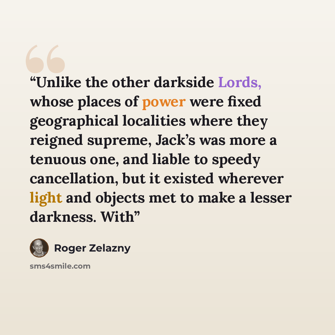 “Unlike the other darkside Lords, whose places of power were fixed geographical localities where they reigned supreme, Jack’s was more a tenuous one, and liable to speedy cancellation, but it existed wherever light and objects met to make a lesser darkness. With” quote by Roger Zelazny