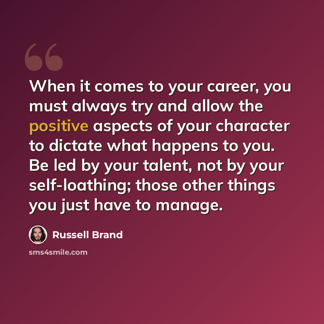 “When it comes to your career, you must always try and allow the positive aspects of your character to dictate what happens to you. Be led by your talent, not by your self-loathing; those other things you just have to manage.” quote by Russell Brand