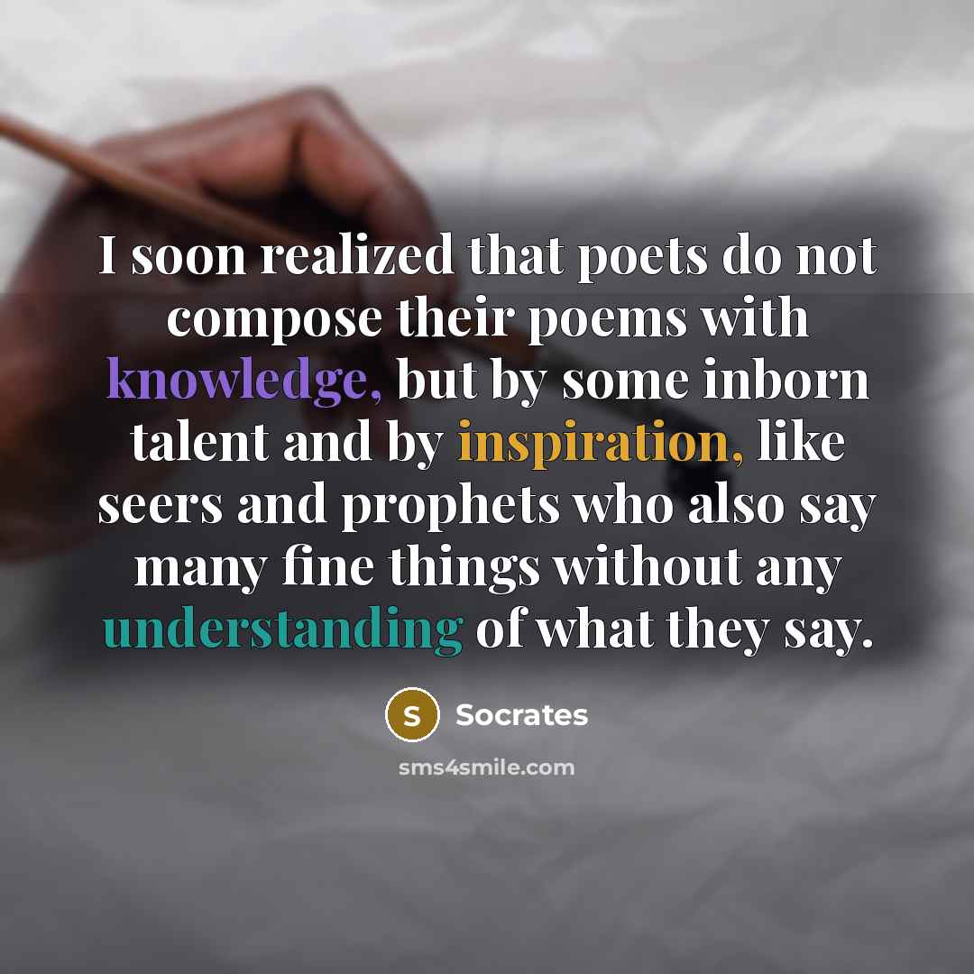 “I soon realized that poets do not compose their poems with knowledge, but by some inborn talent and by inspiration, like seers and prophets who also say many fine things without any understanding of what they say.” quote by Socrates