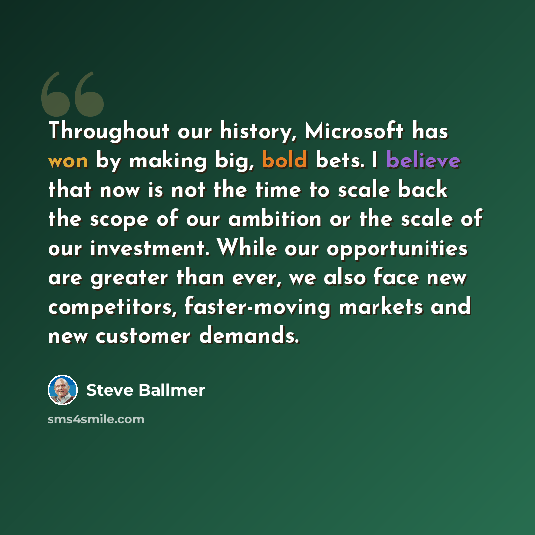 “Throughout our history, Microsoft has won by making big, bold bets. I believe that now is not the time to scale back the scope of our ambition or the scale of our investment. While our opportunities are greater than ever, we also face new competitors, faster-moving markets and new customer demands.” quote by Steve Ballmer