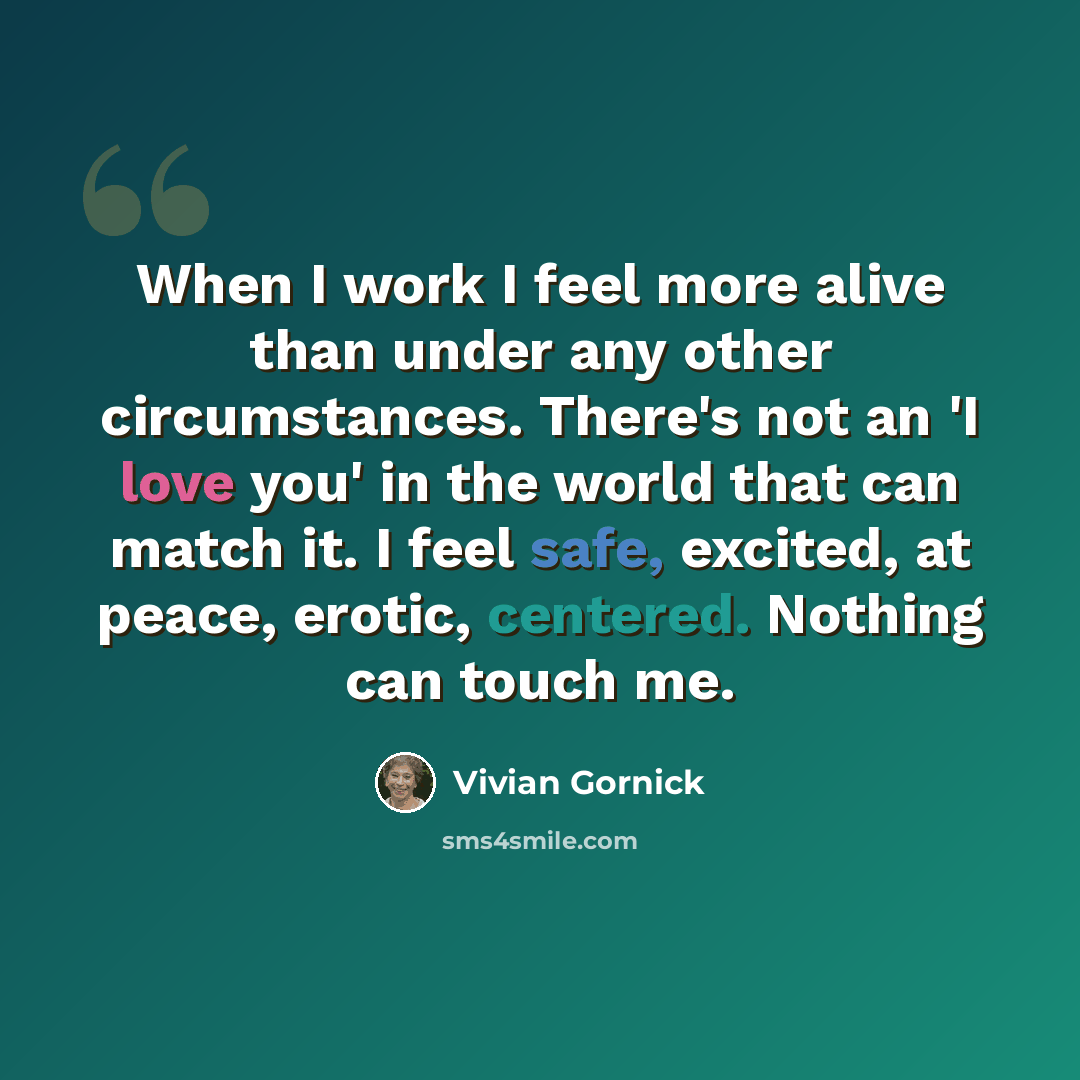 “When I work I feel more alive than under any other circumstances. There's not an 'I love you' in the world that can match it. I feel safe, excited, at peace, erotic, centered. Nothing can touch me.” quote by Vivian Gornick
