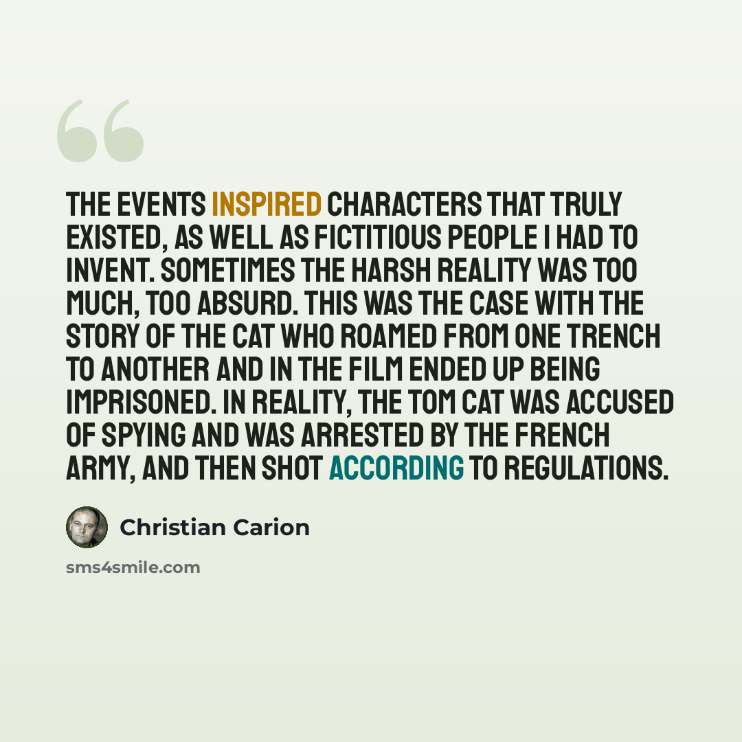 “The events inspired characters that truly existed, as well as fictitious people I had to invent. Sometimes the harsh reality was too much, too absurd. This was the case with the story of the cat who roamed from one trench to another and in the film ended up being imprisoned. In reality, the tom…” quote by Christian Carion