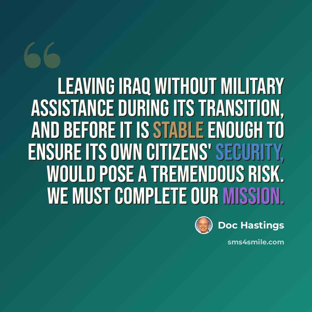 “Leaving Iraq without military assistance during its transition, and before it is stable enough to ensure its own citizens' security, would pose a tremendous risk. We must complete our mission.” quote by Doc Hastings