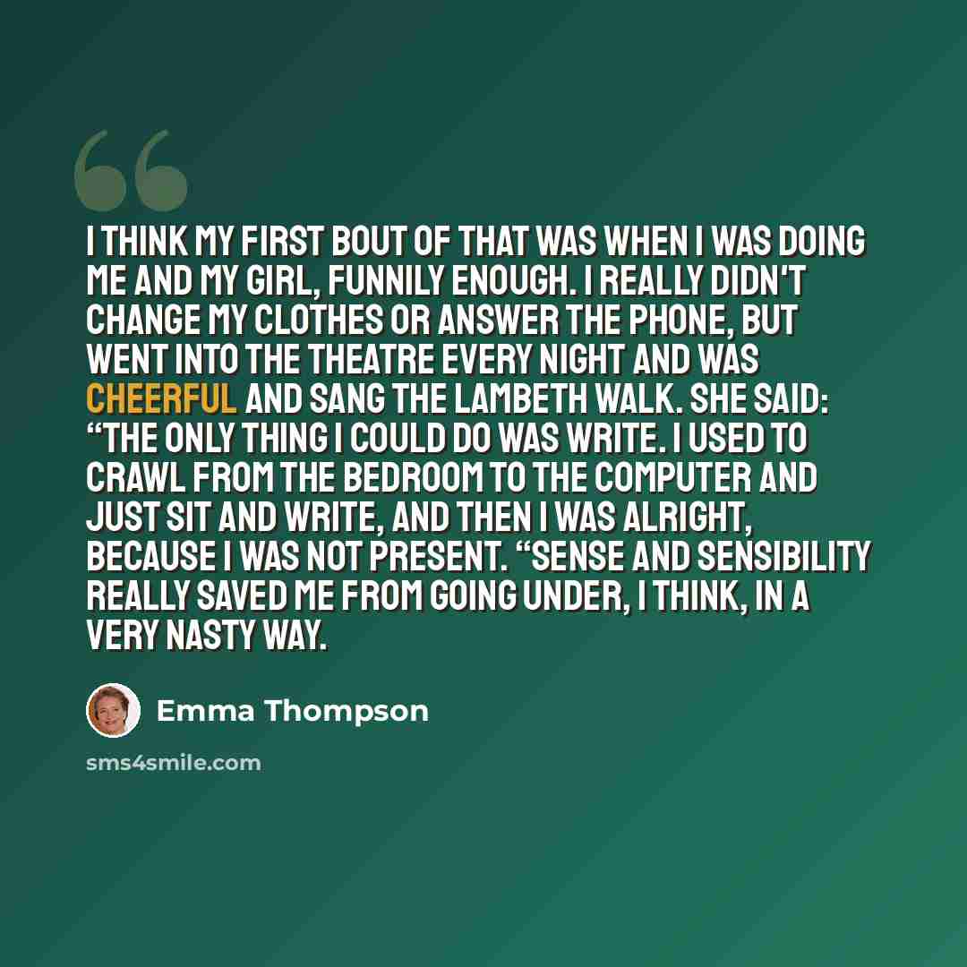 “I think my first bout of that was when I was doing me and My Girl, funnily enough. I really didn't change my clothes or answer the phone, but went into the theatre every night and was cheerful and sang the Lambeth Walk. She said: “The only thing I could do was write. I used to crawl from the…” quote by Emma Thompson