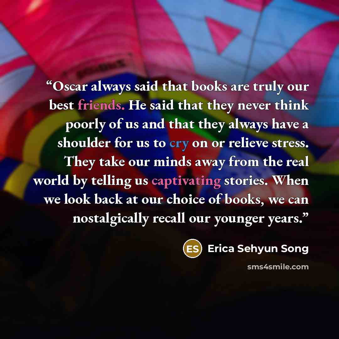 “Oscar always said that books are truly our best friends. He said that they never think poorly of us and that they always have a shoulder for us to cry on or relieve stress. They take our minds away from the real world by telling us captivating stories. When we look back at our choice of books, we…” quote by Erica Sehyun Song