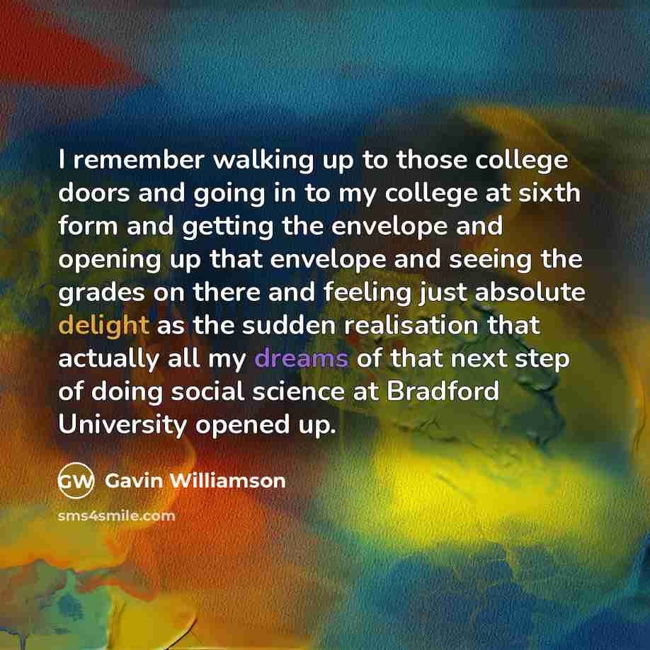 “I remember walking up to those college doors and going in to my college at sixth form and getting the envelope and opening up that envelope and seeing the grades on there and feeling just absolute delight as the sudden realisation that actually all my dreams of that next step of doing social…” quote by Gavin Williamson