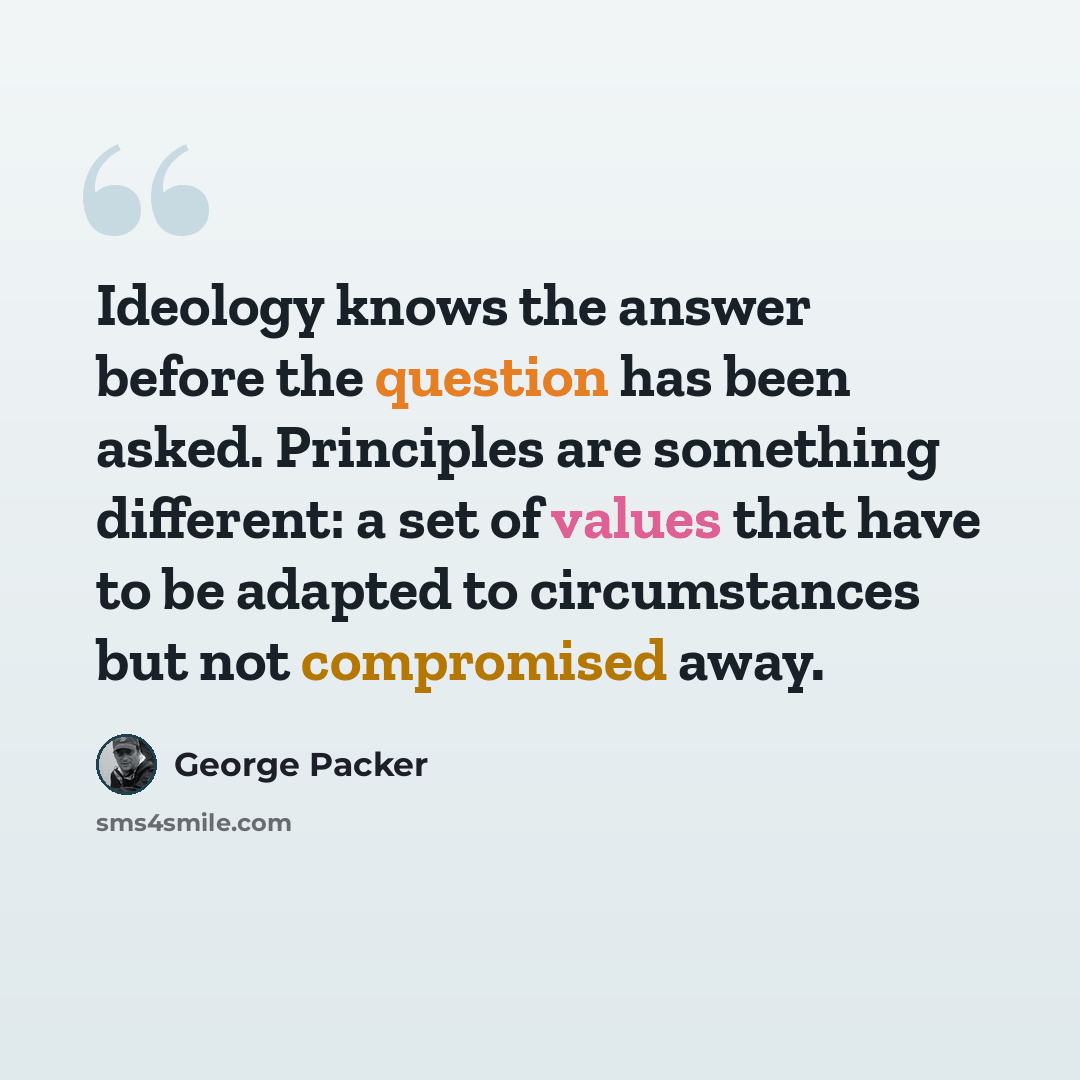 “Ideology knows the answer before the question has been asked. Principles are something different: a set of values that have to be adapted to circumstances but not compromised away.” quote by George Packer