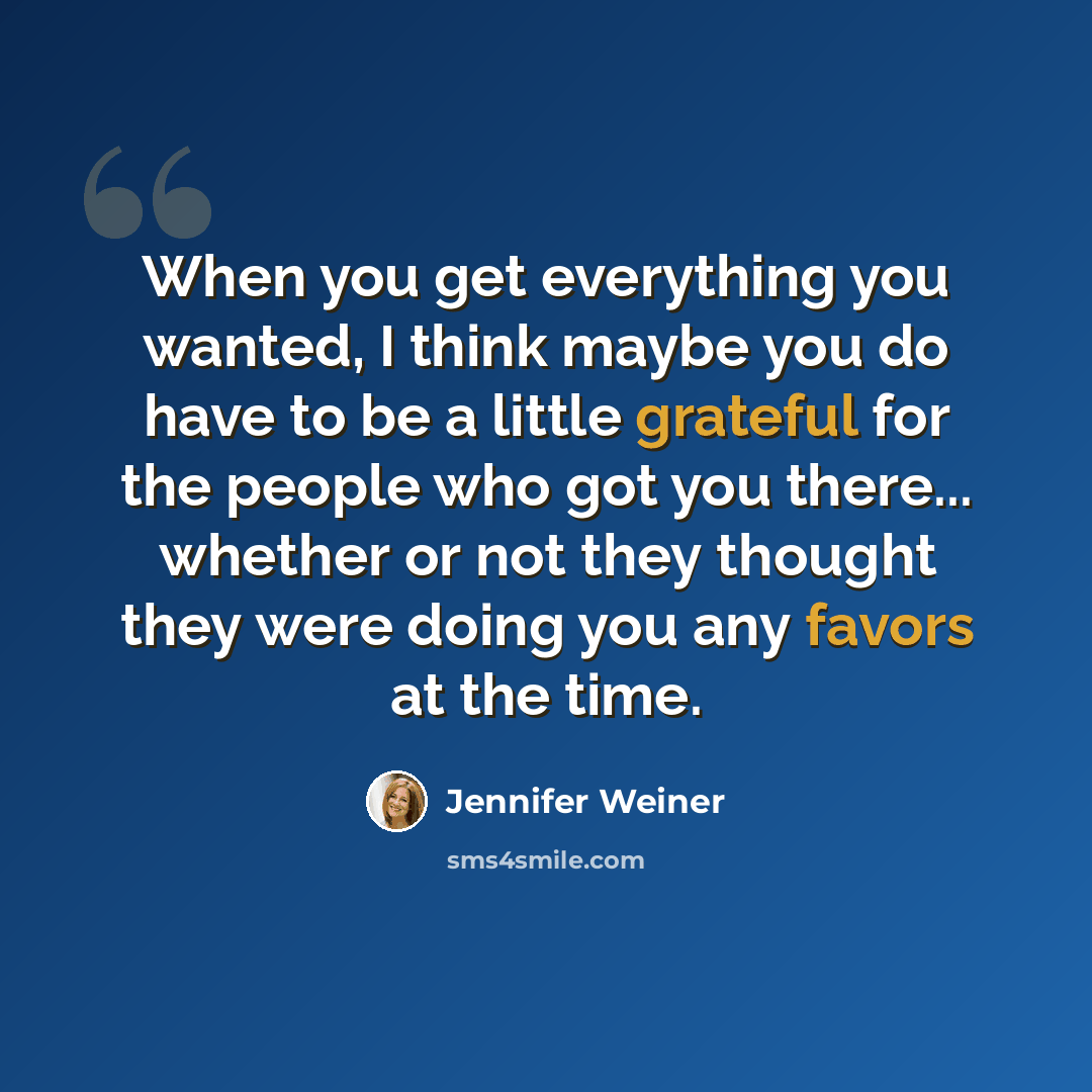 “When you get everything you wanted, I think maybe you do have to be a little grateful for the people who got you there... whether or not they thought they were doing you any favors at the time.” quote by Jennifer Weiner