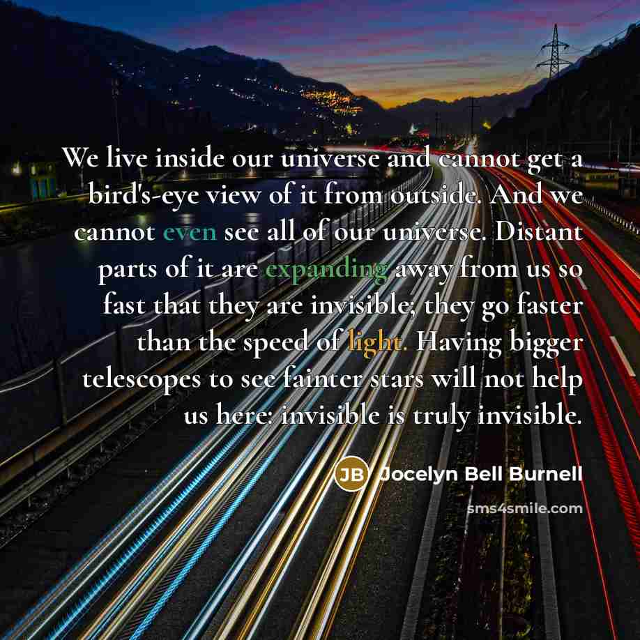 “We live inside our universe and cannot get a bird's-eye view of it from outside. And we cannot even see all of our universe. Distant parts of it are expanding away from us so fast that they are invisible; they go faster than the speed of light. Having bigger telescopes to see fainter stars will…” quote by Jocelyn Bell Burnell