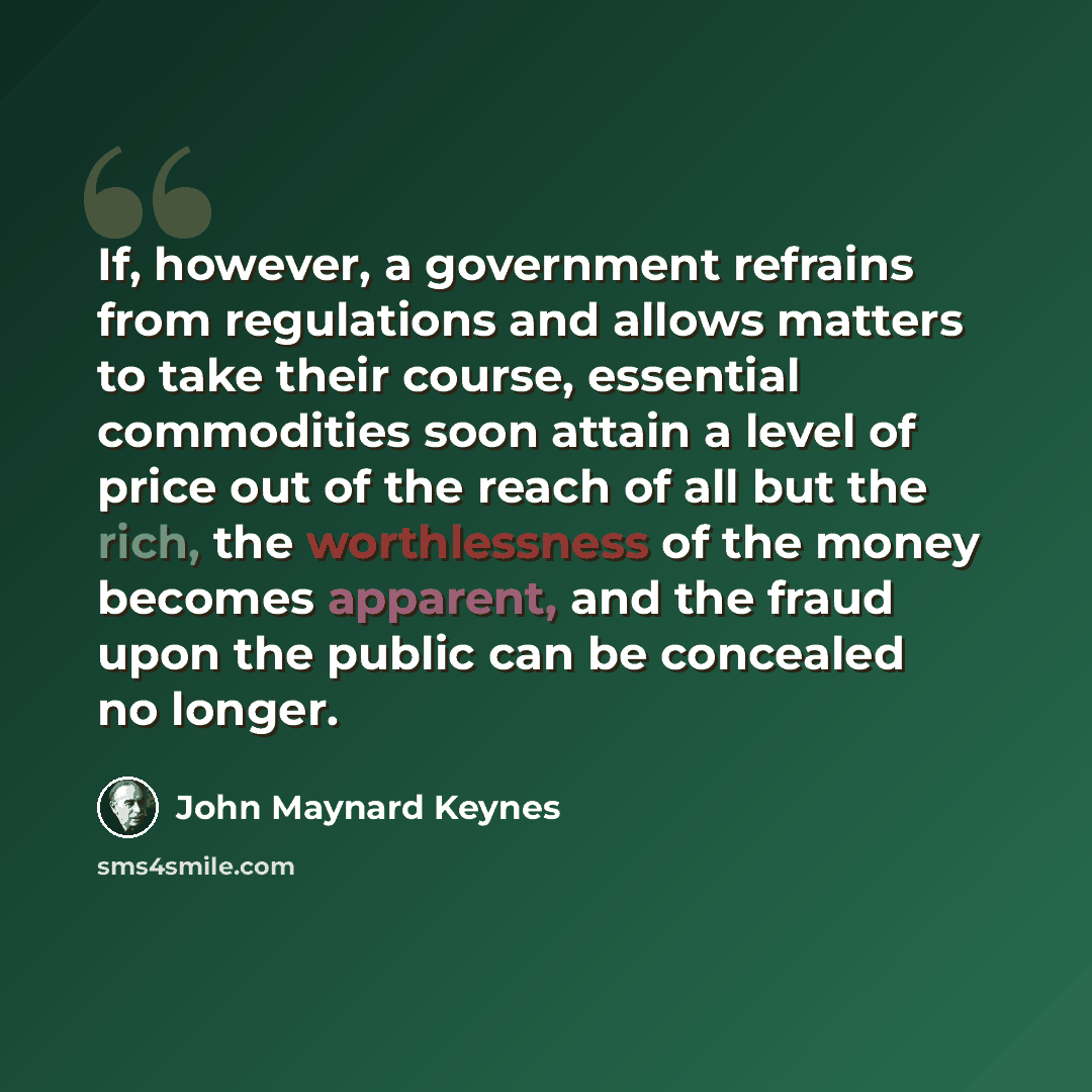 “If, however, a government refrains from regulations and allows matters to take their course, essential commodities soon attain a level of price out of the reach of all but the rich, the worthlessness of the money becomes apparent, and the fraud upon the public can be concealed no longer.” quote by John Maynard Keynes