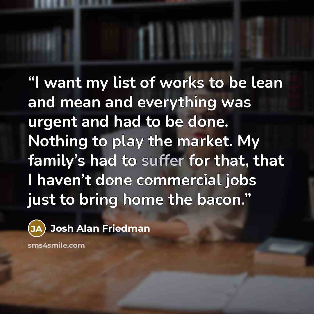 “I want my list of works to be lean and mean and everything was urgent and had to be done. Nothing to play the market. My family’s had to suffer for that, that I haven’t done commercial jobs just to bring home the bacon.” quote by Josh Alan Friedman