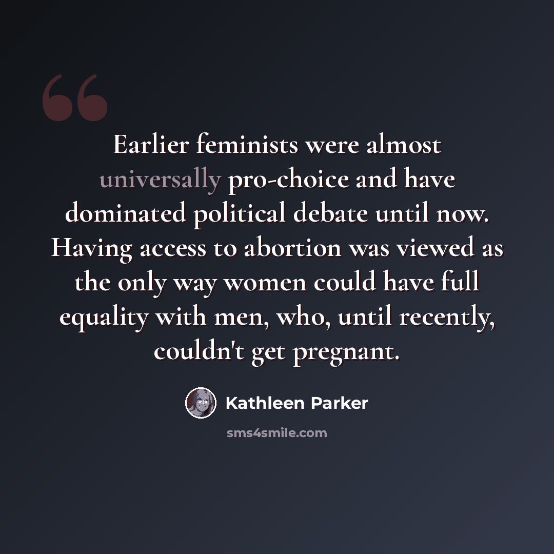 “Earlier feminists were almost universally pro-choice and have dominated political debate until now. Having access to abortion was viewed as the only way women could have full equality with men, who, until recently, couldn't get pregnant.” quote by Kathleen Parker