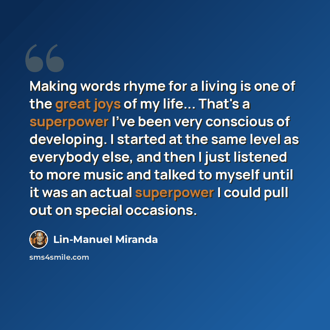 “Making words rhyme for a living is one of the great joys of my life... That's a superpower I've been very conscious of developing. I started at the same level as everybody else, and then I just listened to more music and talked to myself until it was an actual superpower I could pull out on…” quote by Lin-Manuel Miranda