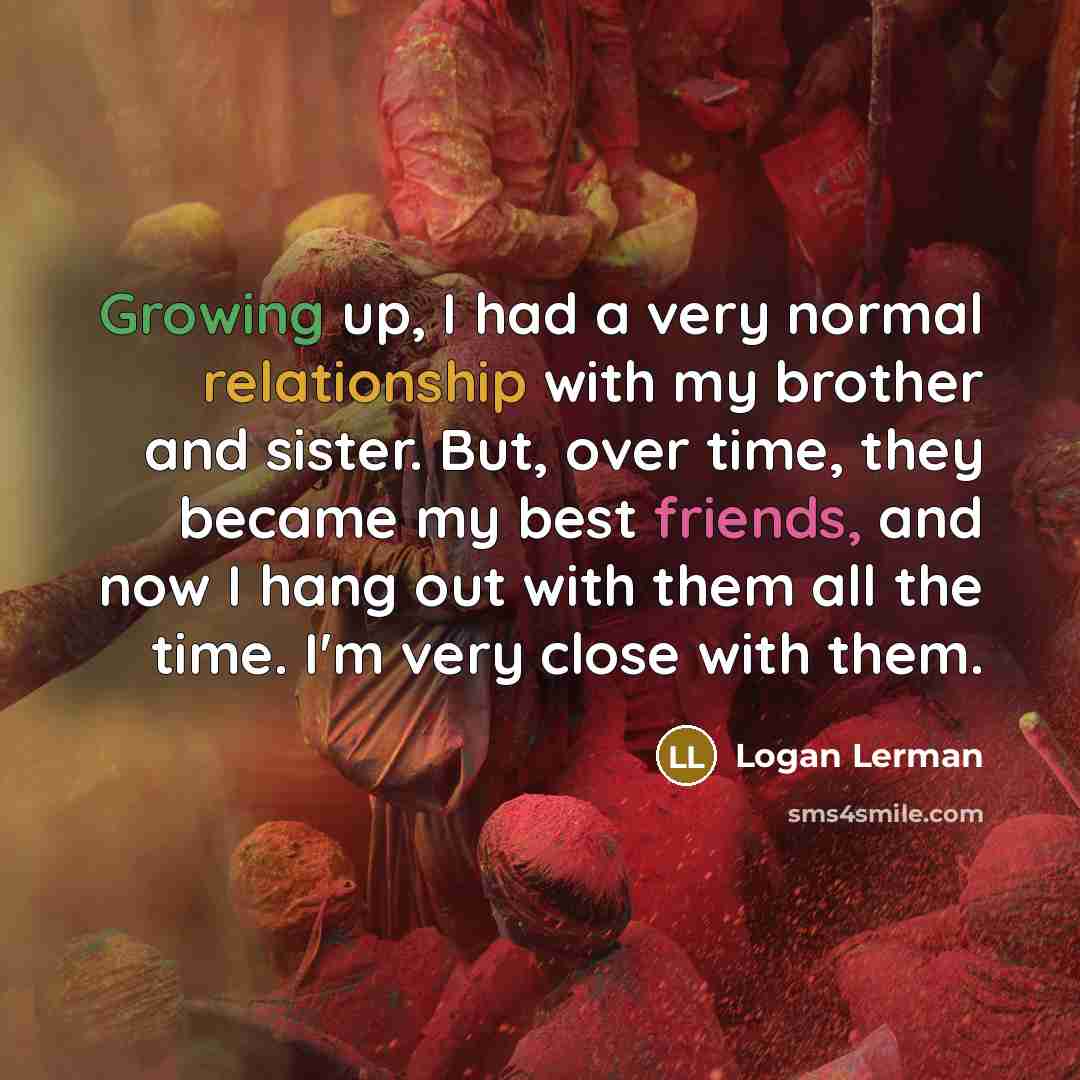 “Growing up, I had a very normal relationship with my brother and sister. But, over time, they became my best friends, and now I hang out with them all the time. I'm very close with them.” quote by Logan Lerman