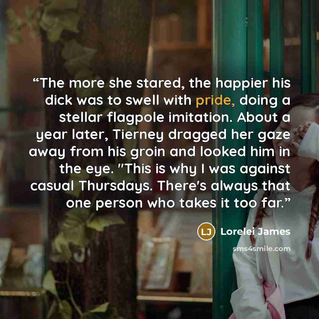 “The more she stared, the happier his dick was to swell with pride, doing a stellar flagpole imitation. About a year later, Tierney dragged her gaze away from his groin and looked him in the eye. "This is why I was against casual Thursdays. There's always that one person who takes it too far.” quote by Lorelei James