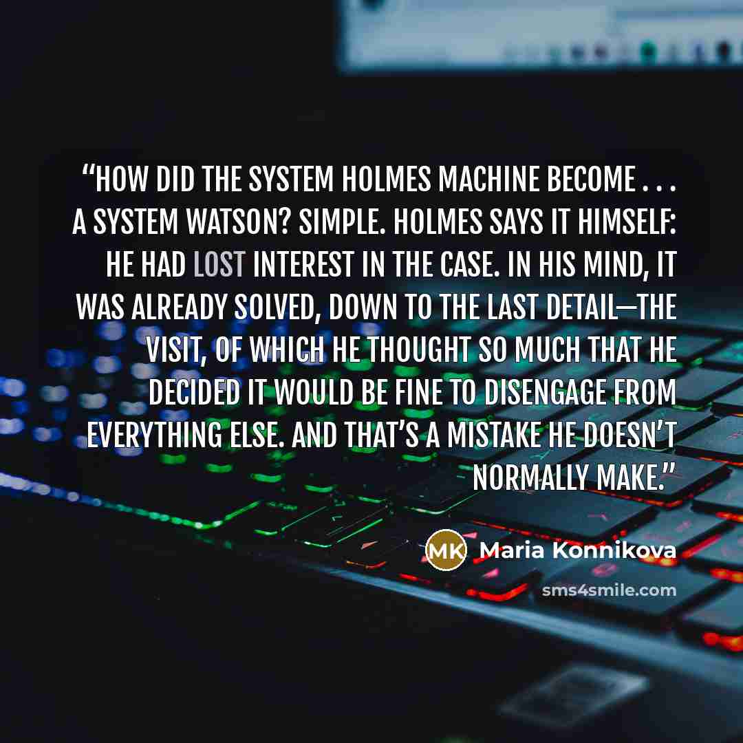 “How did the System Holmes machine become . . . a System Watson? Simple. Holmes says it himself: he had lost interest in the case. In his mind, it was already solved, down to the last detail—the visit, of which he thought so much that he decided it would be fine to disengage from everything else…” quote by Maria Konnikova