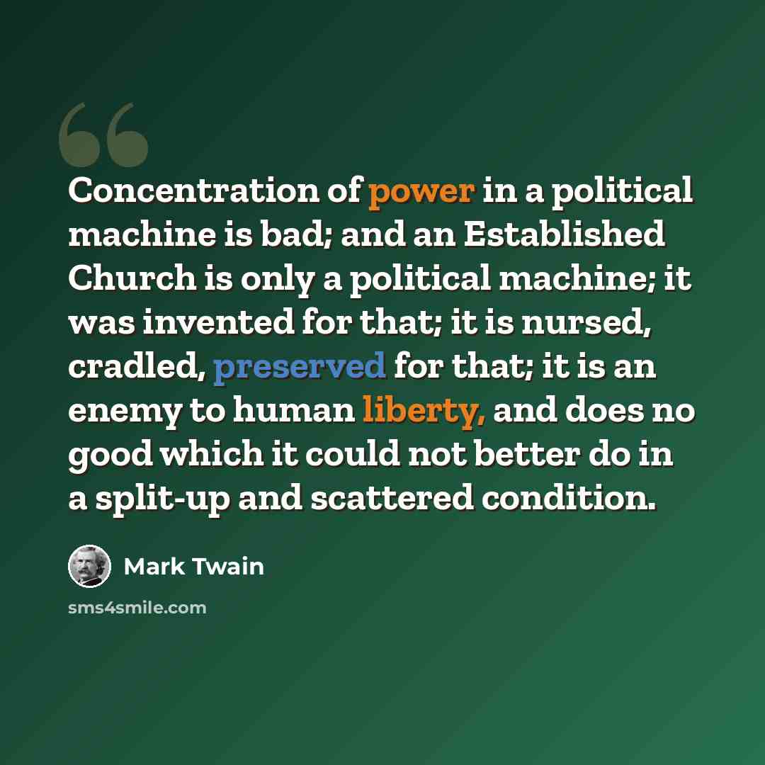 “Concentration of power in a political machine is bad; and an Established Church is only a political machine; it was invented for that; it is nursed, cradled, preserved for that; it is an enemy to human liberty, and does no good which it could not better do in a split-up and scattered condition.” quote by Mark Twain
