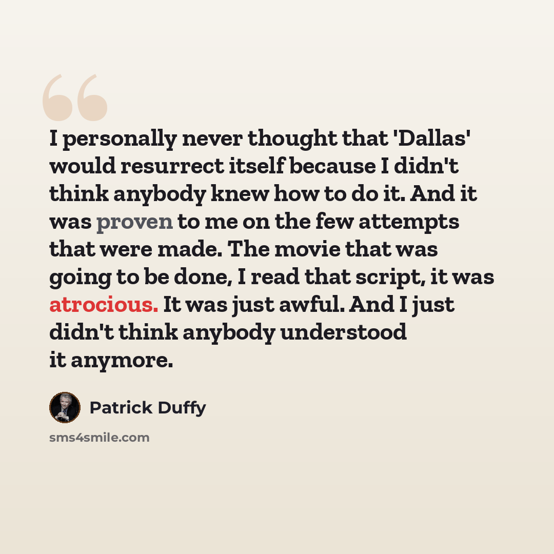 “I personally never thought that 'Dallas' would resurrect itself because I didn't think anybody knew how to do it. And it was proven to me on the few attempts that were made. The movie that was going to be done, I read that script, it was atrocious. It was just awful. And I just didn't think…” quote by Patrick Duffy