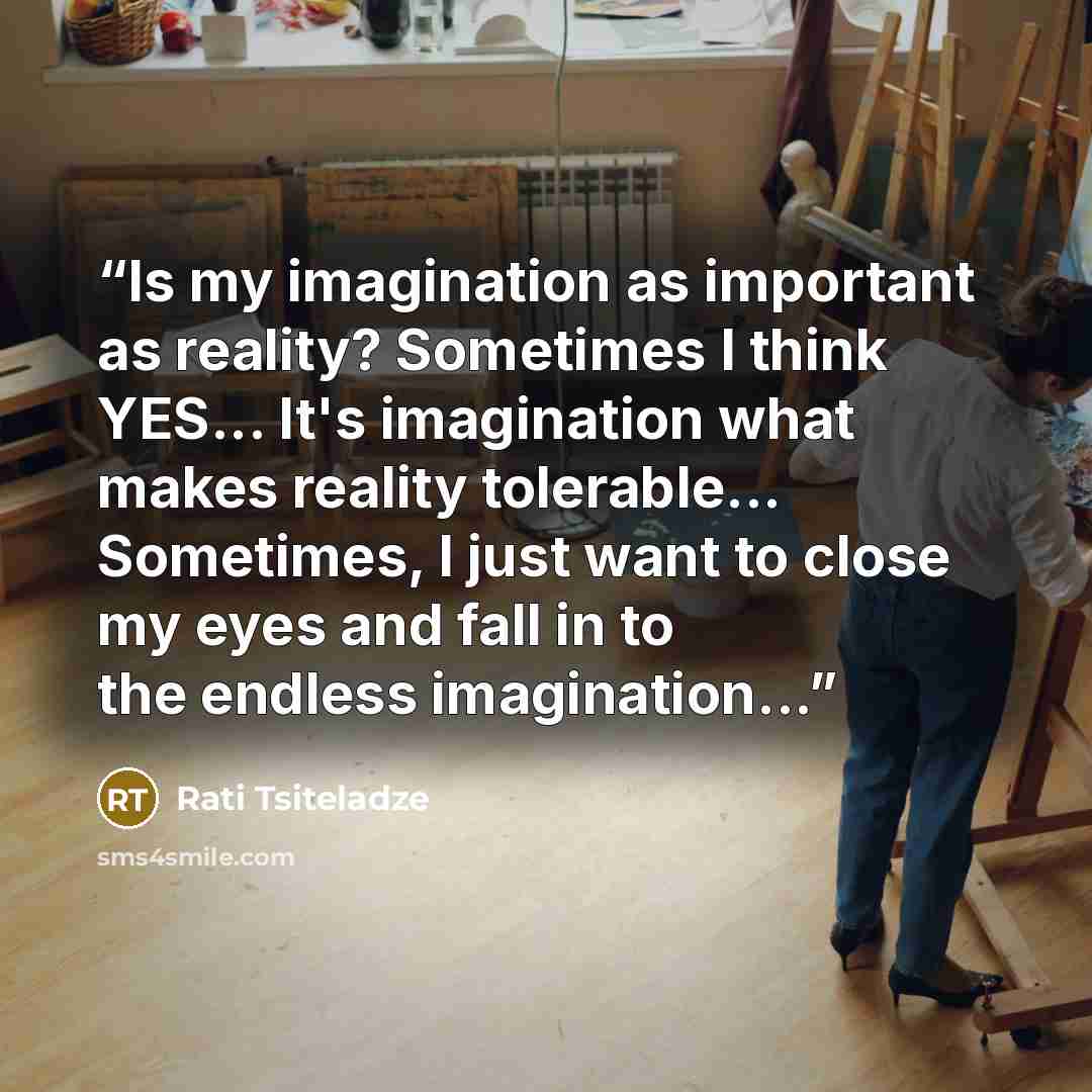 “Is my imagination as important as reality? Sometimes I think YES... It's imagination what makes reality tolerable... Sometimes, I just want to close my eyes and fall in to the endless imagination...” quote by Rati Tsiteladze