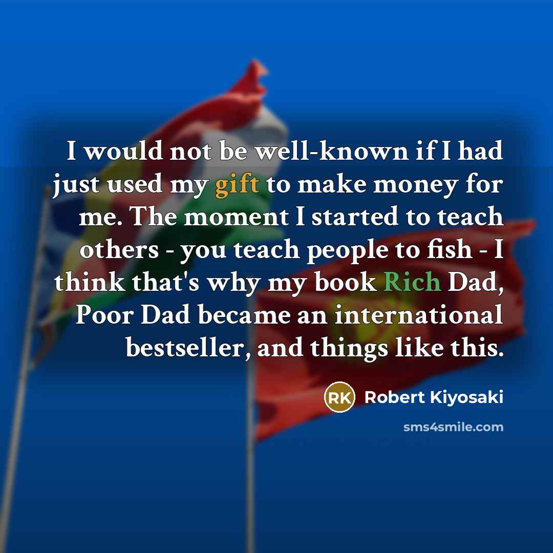 “I would not be well-known if I had just used my gift to make money for me. The moment I started to teach others - you teach people to fish - I think that's why my book Rich Dad, Poor Dad became an international bestseller, and things like this.” quote by Robert Kiyosaki
