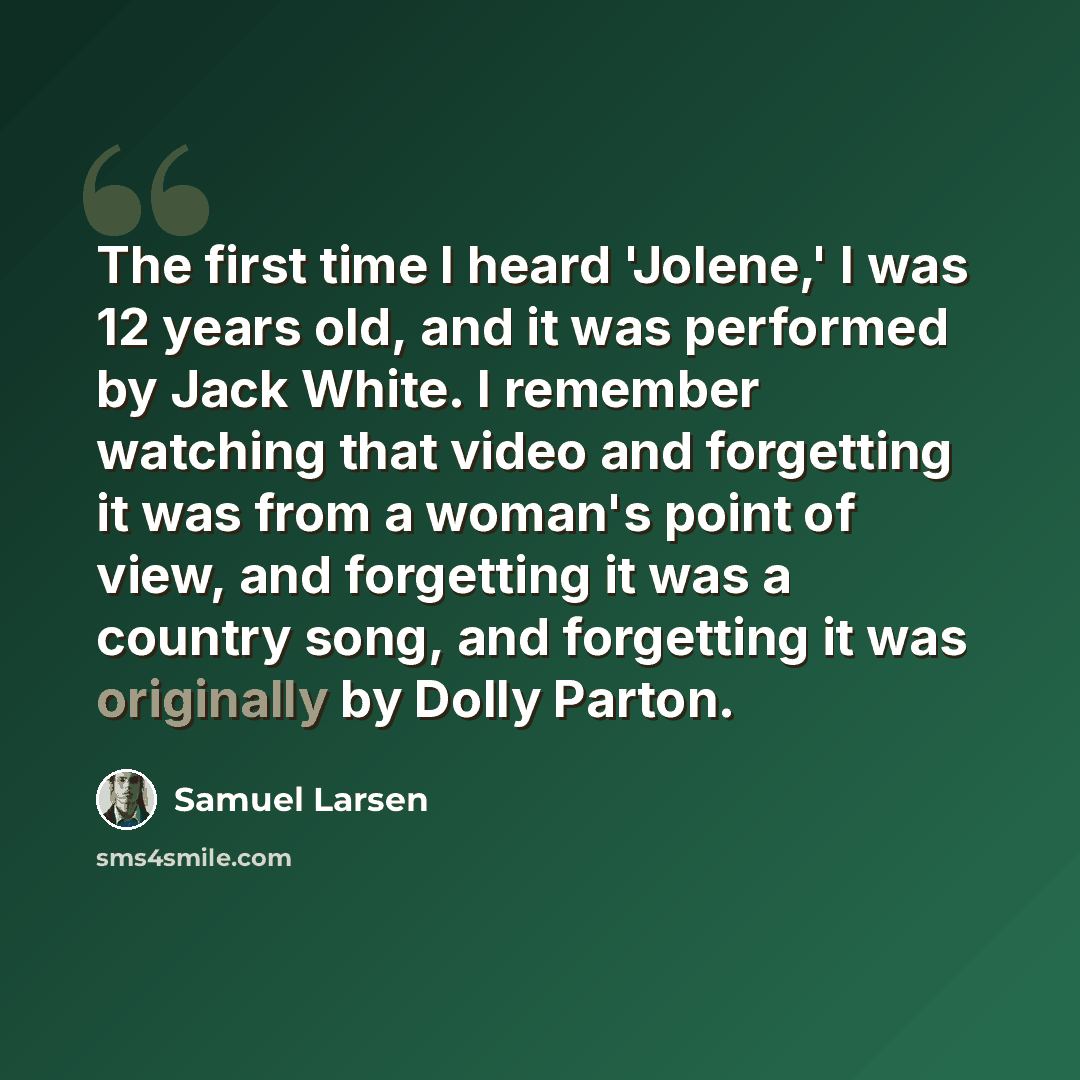 “The first time I heard 'Jolene,' I was 12 years old, and it was performed by Jack White. I remember watching that video and forgetting it was from a woman's point of view, and forgetting it was a country song, and forgetting it was originally by Dolly Parton.” quote by Samuel Larsen
