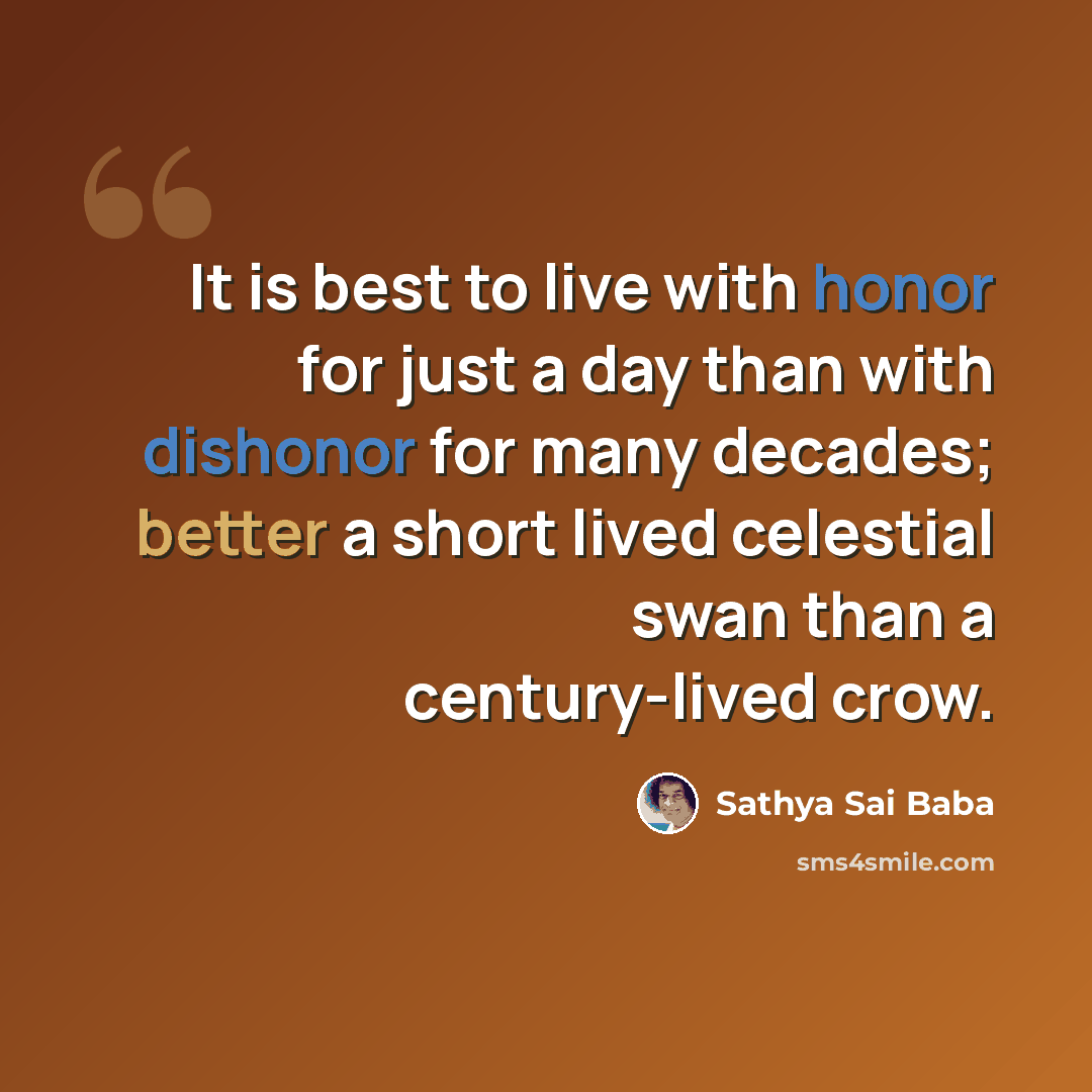 “It is best to live with honor for just a day than with dishonor for many decades; better a short lived celestial swan than a century-lived crow.” quote by Sathya Sai Baba