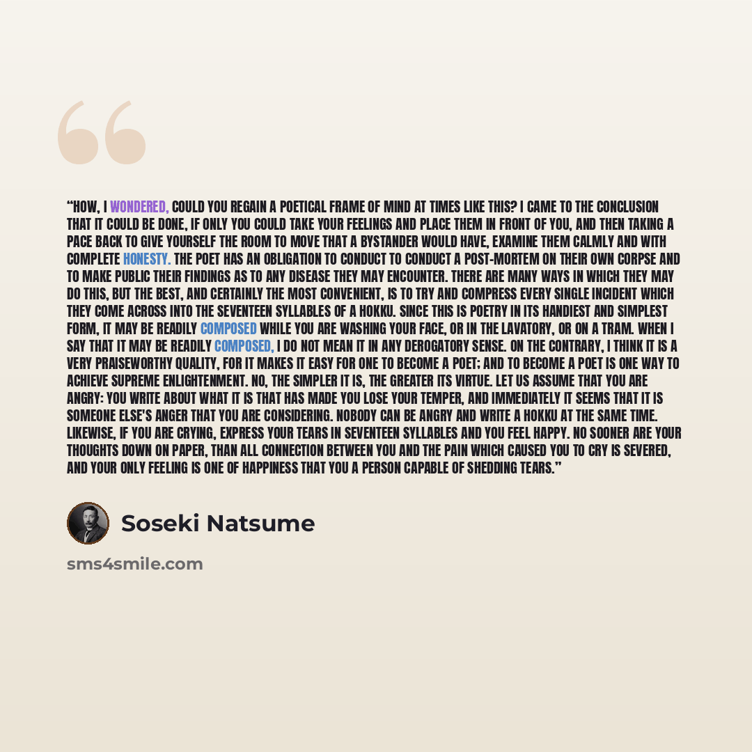 “How, I wondered, could you regain a poetical frame of mind at times like this? I came to the conclusion that it could be done, if only you could take your feelings and place them in front of you, and then taking a pace back to give yourself the room to move that a bystander would have, examine…” quote by Sōseki Natsume