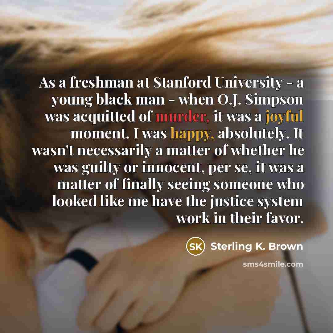 “As a freshman at Stanford University - a young black man - when O.J. Simpson was acquitted of murder, it was a joyful moment. I was happy, absolutely. It wasn't necessarily a matter of whether he was guilty or innocent, per se, it was a matter of finally seeing someone who looked like me have the…” quote by Sterling K. Brown