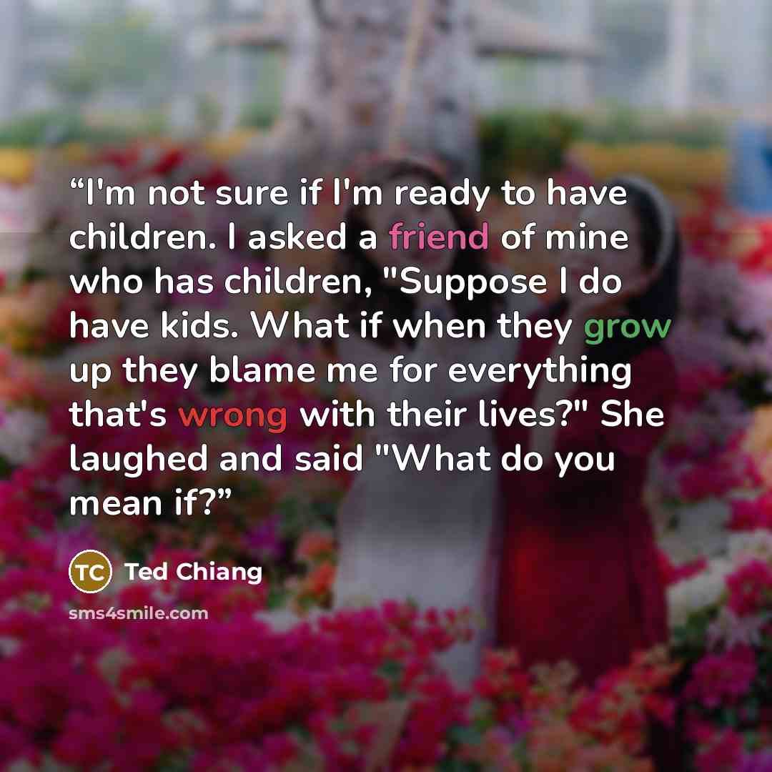 “I'm not sure if I'm ready to have children. I asked a friend of mine who has children, "Suppose I do have kids. What if when they grow up they blame me for everything that's wrong with their lives?" She laughed and said "What do you mean if?” quote by Ted Chiang