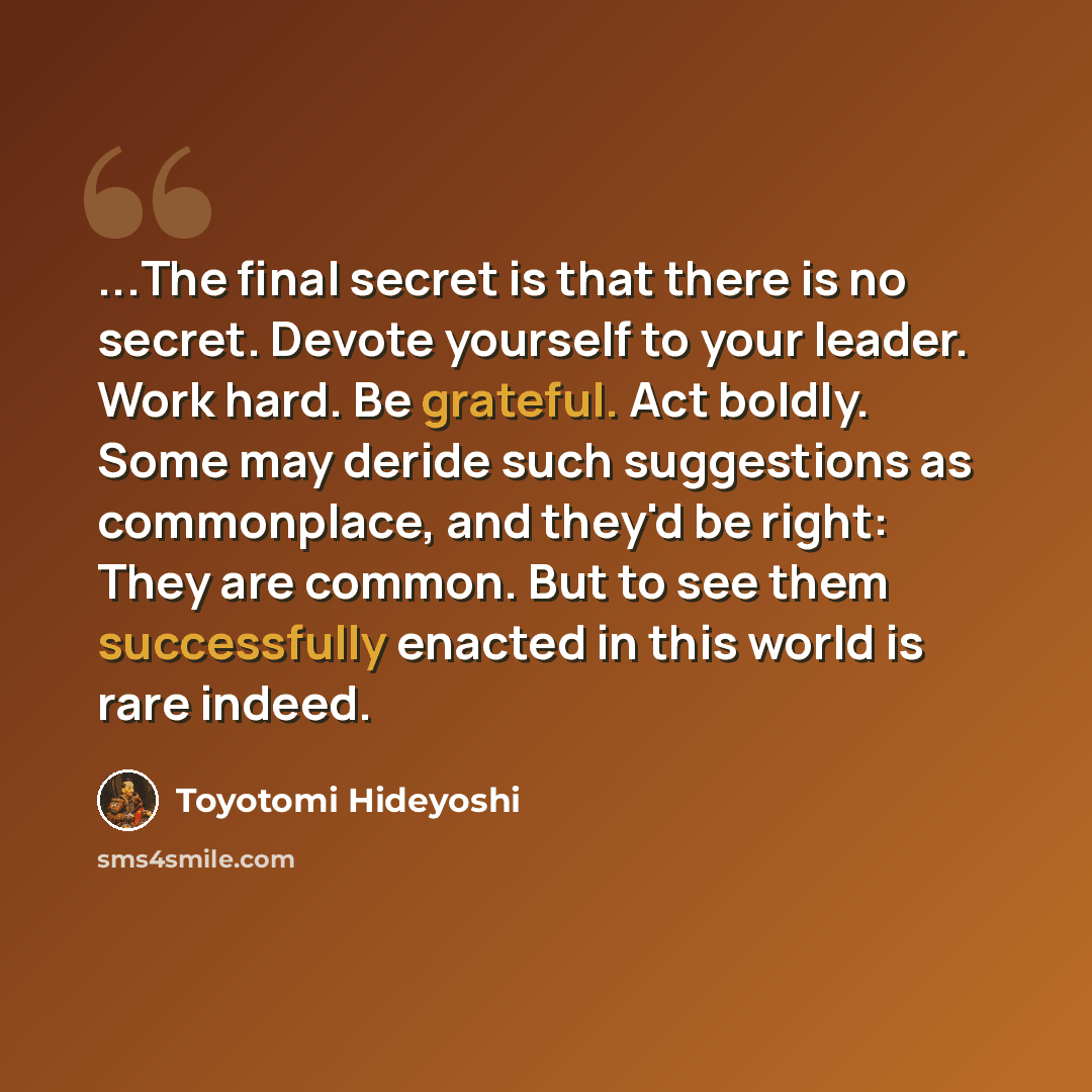 “...The final secret is that there is no secret. Devote yourself to your leader. Work hard. Be grateful. Act boldly. Some may deride such suggestions as commonplace, and they'd be right: They are common. But to see them successfully enacted in this world is rare indeed.” quote by Toyotomi Hideyoshi