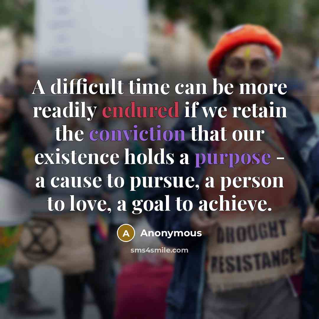 “A difficult time can be more readily endured if we retain the conviction that our existence holds a purpose - a cause to pursue, a person to love, a goal to achieve.” quote by Anonymous