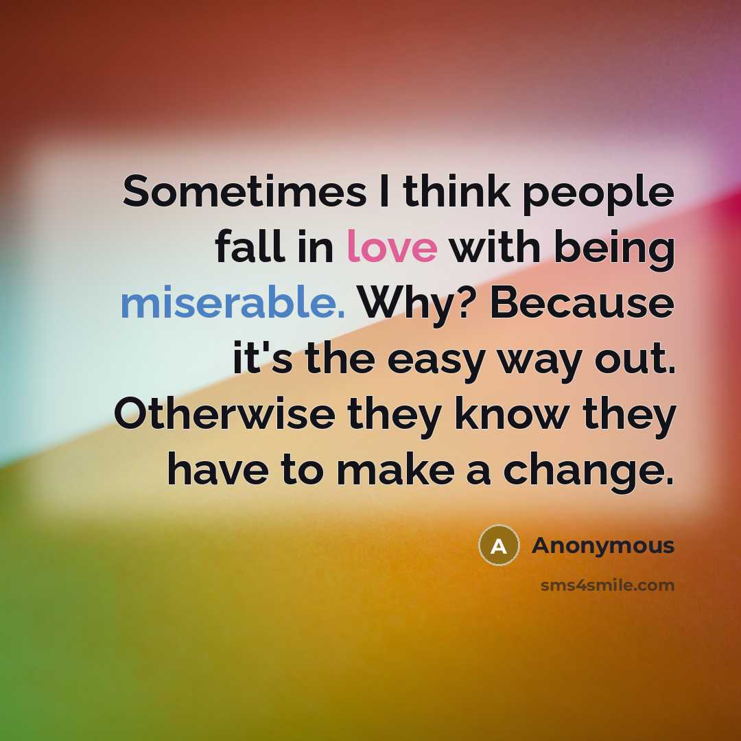 “Sometimes I think people fall in love with being miserable. Why? Because it's the easy way out. Otherwise they know they have to make a change.” quote by Anonymous