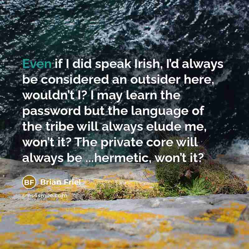 “Even if I did speak Irish, I’d always be considered an outsider here, wouldn’t I? I may learn the password but the language of the tribe will always elude me, won’t it? The private core will always be ...hermetic, won’t it?” quote by Brian Friel