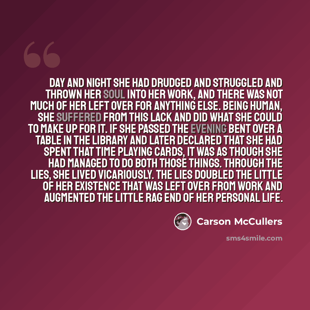 “Day and night she had drudged and struggled and thrown her soul into her work, and there was not much of her left over for anything else. Being human, she suffered from this lack and did what she could to make up for it. If she passed the evening bent over a table in the library and later declared…” quote by Carson McCullers
