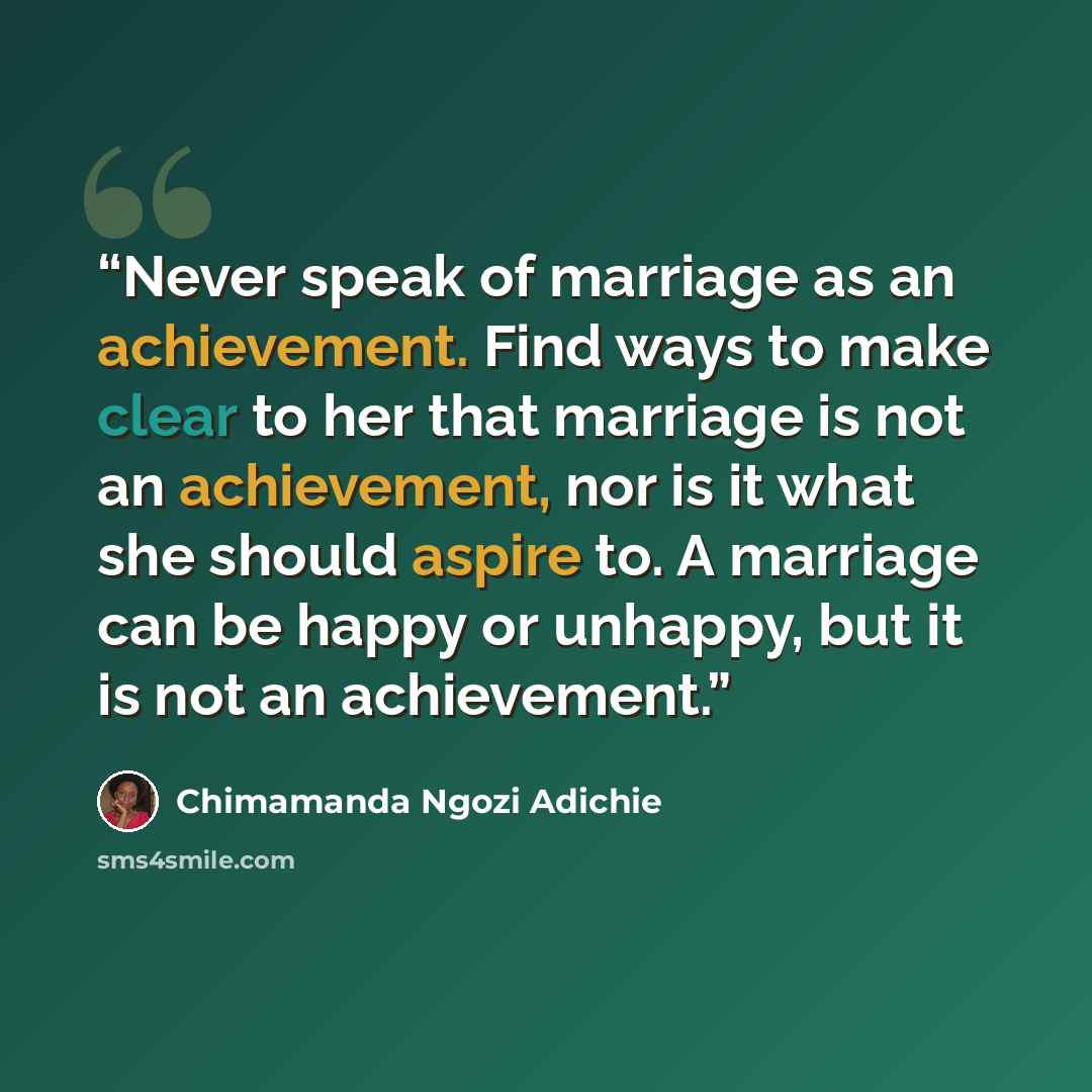 “Never speak of marriage as an achievement. Find ways to make clear to her that marriage is not an achievement, nor is it what she should aspire to. A marriage can be happy or unhappy, but it is not an achievement.” quote by Chimamanda Ngozi Adichie