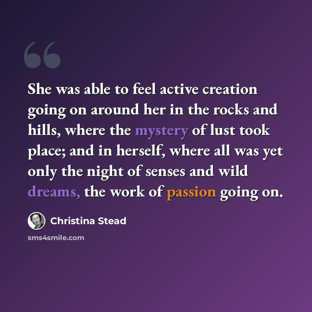 “She was able to feel active creation going on around her in the rocks and hills, where the mystery of lust took place; and in herself, where all was yet only the night of senses and wild dreams, the work of passion going on.” quote by Christina Stead