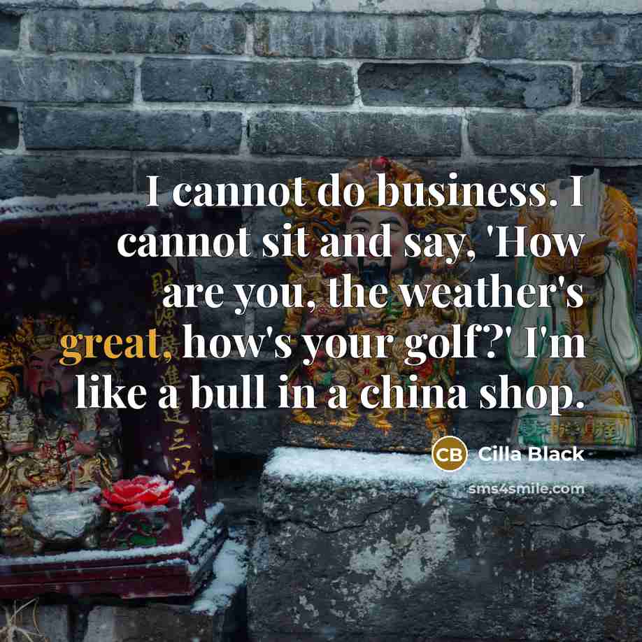 “I cannot do business. I cannot sit and say, 'How are you, the weather's great, how's your golf?' I'm like a bull in a china shop.” quote by Cilla Black