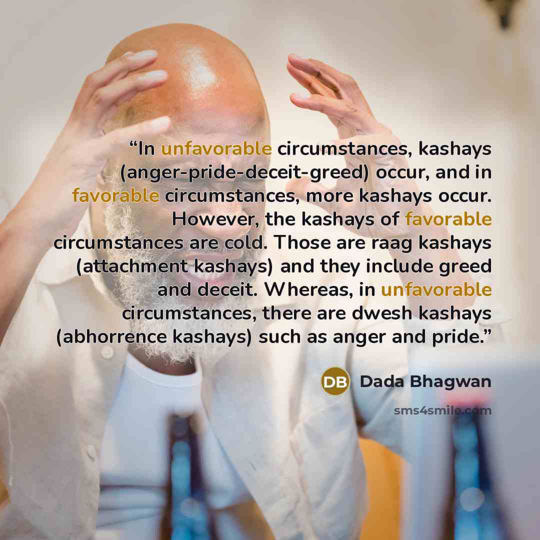 “In unfavorable circumstances, kashays (anger-pride-deceit-greed) occur, and in favorable circumstances, more kashays occur. However, the kashays of favorable circumstances are cold. Those are raag kashays (attachment kashays) and they include greed and deceit. Whereas, in unfavorable…” quote by Dada Bhagwan