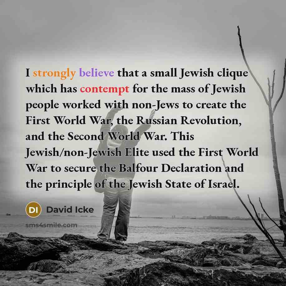 “I strongly believe that a small Jewish clique which has contempt for the mass of Jewish people worked with non-Jews to create the First World War, the Russian Revolution, and the Second World War. This Jewish/non-Jewish Elite used the First World War to secure the Balfour Declaration and the…” quote by David Icke