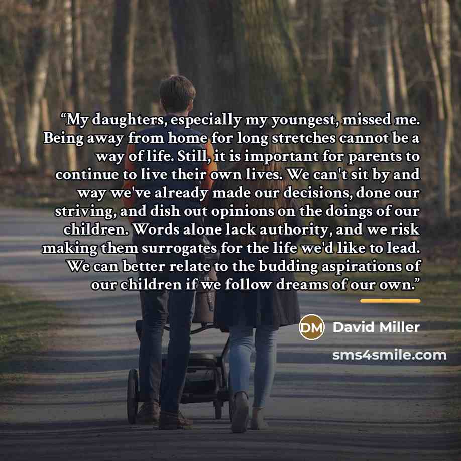“My daughters, especially my youngest, missed me. Being away from home for long stretches cannot be a way of life. Still, it is important for parents to continue to live their own lives. We can't sit by and way we've already made our decisions, done our striving, and dish out opinions on the doings…” quote by David Miller